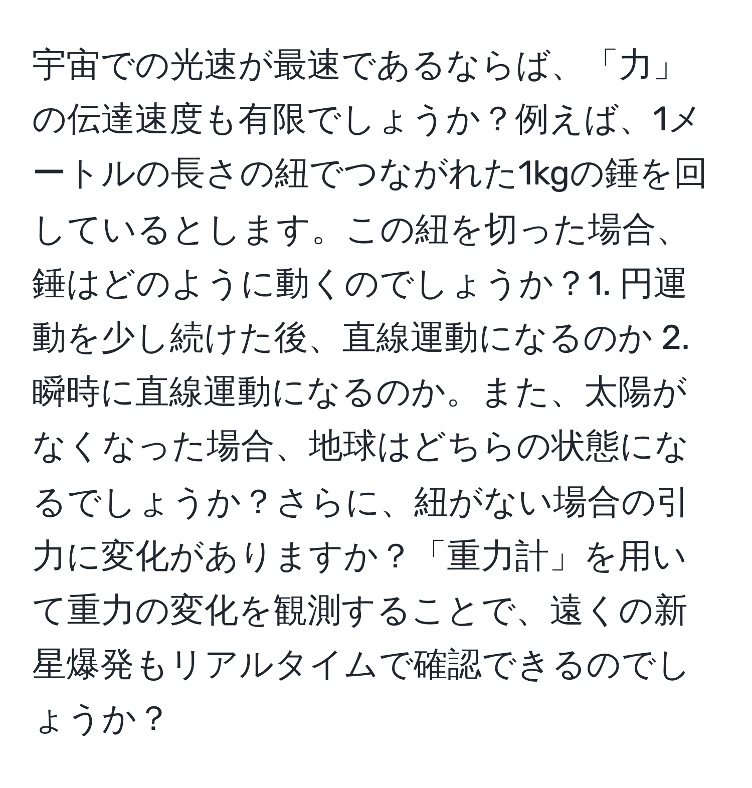 宇宙での光速が最速であるならば、「力」の伝達速度も有限でしょうか？例えば、1メートルの長さの紐でつながれた1kgの錘を回しているとします。この紐を切った場合、錘はどのように動くのでしょうか？1. 円運動を少し続けた後、直線運動になるのか 2. 瞬時に直線運動になるのか。また、太陽がなくなった場合、地球はどちらの状態になるでしょうか？さらに、紐がない場合の引力に変化がありますか？「重力計」を用いて重力の変化を観測することで、遠くの新星爆発もリアルタイムで確認できるのでしょうか？