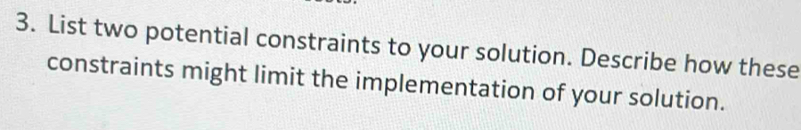 List two potential constraints to your solution. Describe how these 
constraints might limit the implementation of your solution.