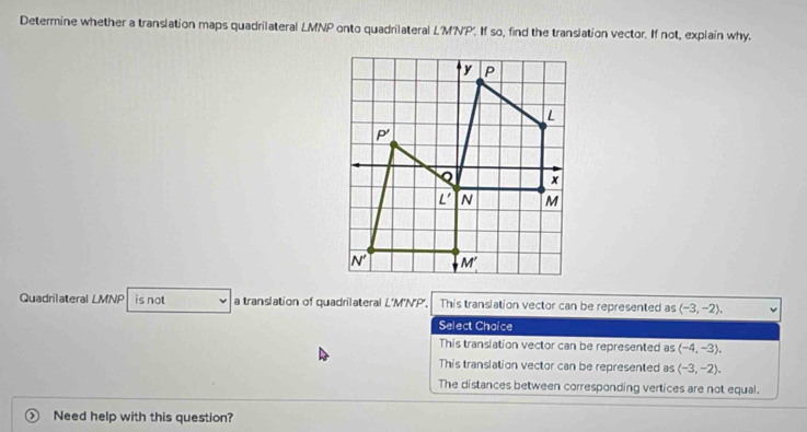 Determine whether a translation maps quadrilateral LMNP onto quadrilateral L'M'NP'. If so, find the translation vector. If not, explain why.
Quadrilateral LMNP is not a translation of quadrilateral L'M'N'P'. This translation vector can be represented as langle -3,-2rangle .
Select Chaice
This translation vector can be represented as (-4,-3).
This translation vector can be represented as (-3,-2).
The distances between corresponding vertices are not equal.
Need help with this question?