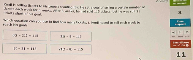 Video 
Kenji is selling tickets to his troop's scouting fair. He set a goal of selling a certain number of answered
tickets each week for 8 weeks. After 8 weeks, he had sold 115 tickets, but he was still 21
tickets short of his goal.
3
Which equation can you use to find how many tickets, t, Kenji hoped to sell each week to
reach his goal? elapsed Time
00 01 35
8(t-21)=115 21t-8=115 H N SE C
.”
out of 100 0 SmartScore
8t-21=115 21(t-8)=115
11