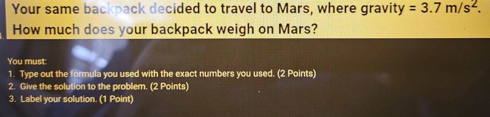 Your same backpack decided to travel to Mars, where gravity =3.7m/s^2. 
How much does your backpack weigh on Mars? 
You must: 
1. Type out the formula you used with the exact numbers you used. (2 Points) 
2. Give the solution to the problem. (2 Points) 
3. Label your solution. (1 Point)