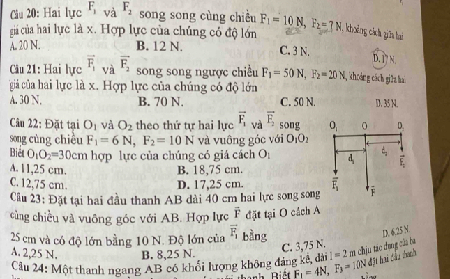 Hai lực F_1 và F_2 song song cùng chiều
giá của hai lực là x. Hợp lực của chúng có độ lớn F_1=10N,F_2=7N , khoảng cách giữa hai
A. 20 N. B. 12 N. C. 3 N.
D. 17 N.
âu 21: Hai lực vector F_1 và vector F_2 song song ngược chiều F_1=50N,F_2=20N 1, khoảng cách giữa hai
giá củiá hai lực là x. Hợp lực của chúng có độ lớn
A. 30 N. B. 70 N. C. 50 N. D. 35 N.
Câu 22: Đặt tại O_1 và O_2 theo thứ tự hai lực vector F_1 và vector F_2 song O_1 0 0_1
song cùng chiêu F_1=6N,F_2=10N và vuông góc với O_1O_2
Biết O_1O_2=30cm hợp lực của chúng có giá cách O_1
d,
d P_1
A. 11,25 cm. B. 18,75 cm.
C. 12,75 cm. D. 17,25 cm.
overline F_1
Câu 23: Đặt tại hai đầu thanh AB dài 40 cm hai lực song song é
cùng chiều và vuông góc với AB. Hợp lực vector F đặt tại O cách A
25 cm và có độ lớn bằng 10 N. Độ lớn của vector F_1 bằng
D. 6,25 N.
A. 2,25 N. B. 8,25 N.
C. 3,75 N.
Câu 24: Một thanh ngang AB có khối lượng không đáng kể, dài l=2m chịu tác dụng của ba
đặt hai đầu thanh
hanh Biết F_1=4N,F_3=10N kằng