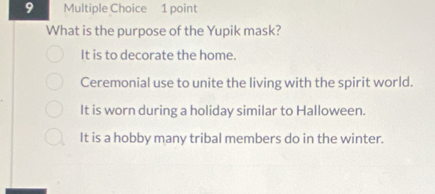 What is the purpose of the Yupik mask?
It is to decorate the home.
Ceremonial use to unite the living with the spirit world.
It is worn during a holiday similar to Halloween.
It is a hobby many tribal members do in the winter.