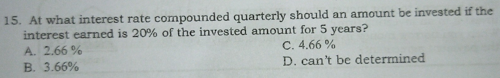 At what interest rate compounded quarterly should an amount be invested if the
interest earned is 20% of the invested amount for 5 years?
A. 2.66 %
C. 4.66%
B. 3.66%
D. can’t be determined