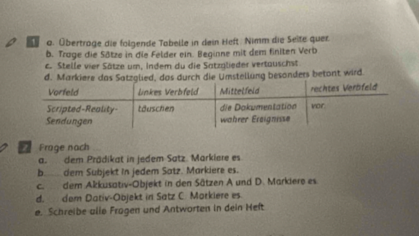 Übertrage die folgende Tabelle in dein Heft. Nimm die Seite quer 
b. Trage die Sötze in die Felder ein. Beginne mit dem finiten Verb 
c. Stelle vier Sätze um, Indem du die Satzglieder vertauschst 
d. MarkiUmstellung besonders betont wird. 
Frage nach 
a. dem Prädikat in jedem Satz. Markiere es 
b. dem Subjekt in jedem Satz. Markiere es. 
c. dem Akkusativ-Objekt in den Sätzen A und D. Markiere es. 
d. dem Dativ-Objekt in Satz C. Morkiere es. 
e. Schreibe alle Fragen und Antworten in dein Heft