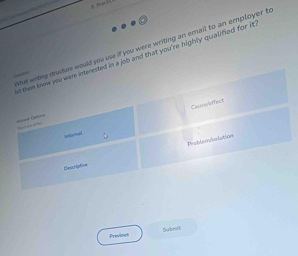 Practic 
What writing structure would you use if you were writing an email to an employer t 
t them know you were interested in a job and that you're highly qualified for it 
Qualitior 
Cause/effect 
Answer Options: 
Salect are of four 
Informal 
Problem/solution 
Descriptive 
Previous Submit