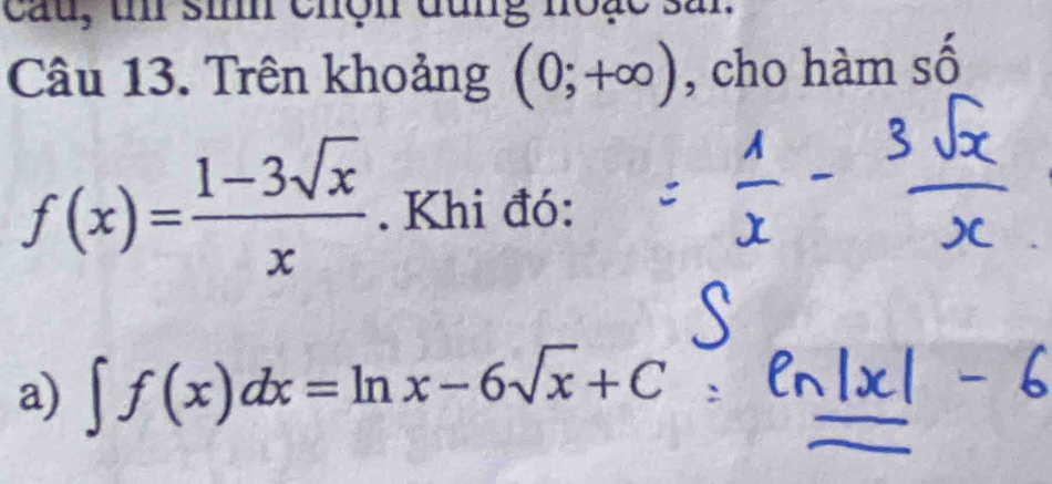 cau, tn sinh chộn đùng noạc
Câu 13. Trên khoảng (0;+∈fty ) , cho hàm số
f(x)= (1-3sqrt(x))/x . Khi đó:
a) ∈t f(x)dx=ln x-6sqrt(x)+C