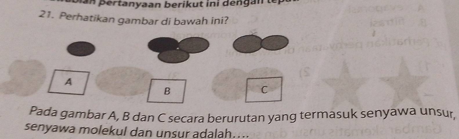 Dan pertanyaan berikut ini dengan ter 
21. Perhatikan gambar di bawah ini? 
Pada gambar A, B dan C secara berurutan yang termasuk senyawa unsur, 
senyawa molekul dan unsur adalah....