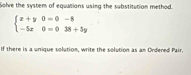 Solve the system of equations using the substitution method.
beginarrayl x+y0=0-8 -5x0=038+5yendarray.
If there is a unique solution, write the solution as an Ordered Pair.