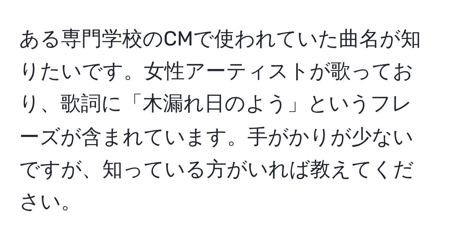 ある専門学校のCMで使われていた曲名が知りたいです。女性アーティストが歌っており、歌詞に「木漏れ日のよう」というフレーズが含まれています。手がかりが少ないですが、知っている方がいれば教えてください。