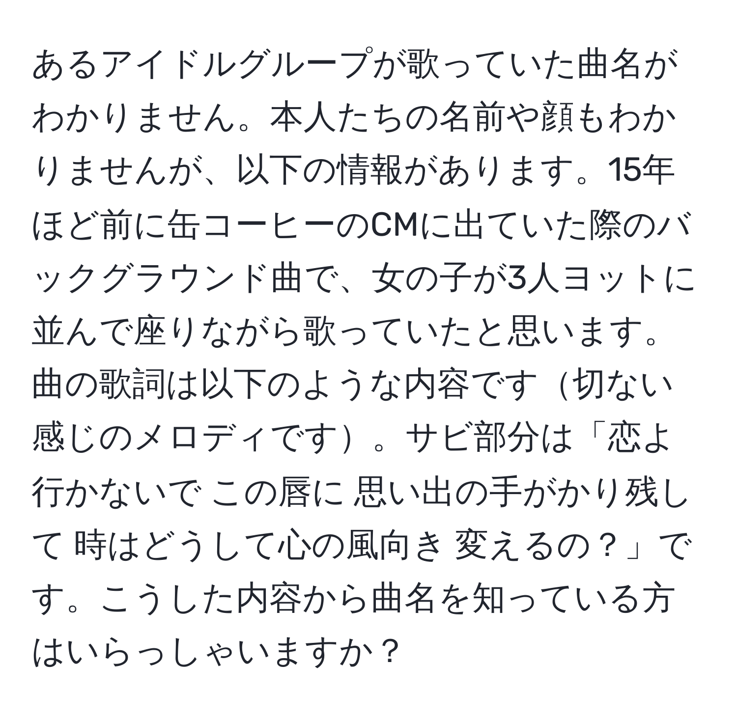 あるアイドルグループが歌っていた曲名がわかりません。本人たちの名前や顔もわかりませんが、以下の情報があります。15年ほど前に缶コーヒーのCMに出ていた際のバックグラウンド曲で、女の子が3人ヨットに並んで座りながら歌っていたと思います。曲の歌詞は以下のような内容です切ない感じのメロディです。サビ部分は「恋よ 行かないで この唇に 思い出の手がかり残して 時はどうして心の風向き 変えるの？」です。こうした内容から曲名を知っている方はいらっしゃいますか？