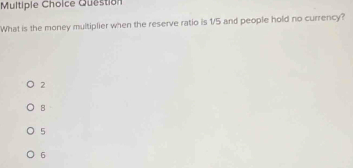 Question
What is the money multiplier when the reserve ratio is 1/5 and people hold no currency?
2
8
5
6