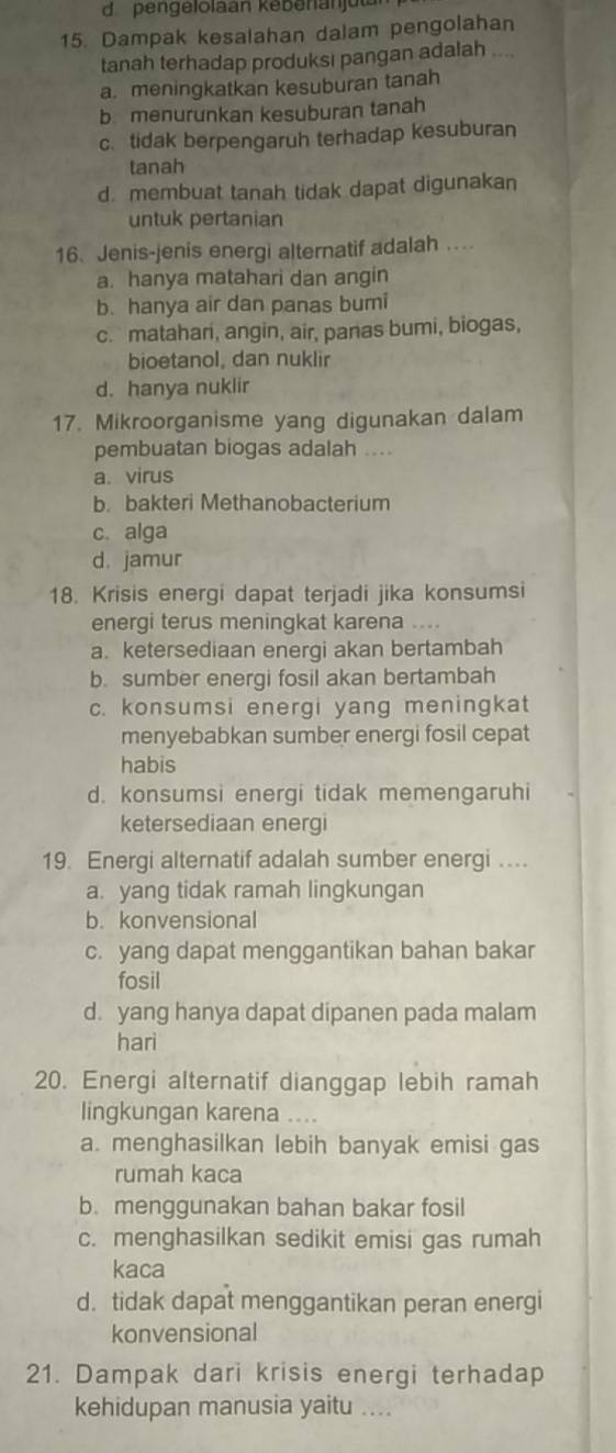 pengelolaan kebenanjua
15. Dampak kesalahan dalam pengolahan
tanah terhadap produksi pangan adalah ....
a. meningkatkan kesuburan tanah
bmenurunkan kesuburan tanah
c. tidak berpengaruh terhadap kesuburan
tanah
d. membuat tanah tidak dapat digunakan
untuk pertanian
16. Jenis-jenis energi alternatif adalah ..
a. hanya matahari dan angin
b. hanya air dan panas bumi
c. matahari, angin, air, panas bumi, biogas,
bioetanol, dan nuklir
d. hanya nuklir
17. Mikroorganisme yang digunakan dalam
pembuatan biogas adalah ....
a. virus
b. bakteri Methanobacterium
c. alga
d. jamur
18. Krisis energi dapat terjadi jika konsumsi
energi terus meningkat karena ..
a. ketersediaan energi akan bertambah
b. sumber energi fosil akan bertambah
c. konsumsi energi yang meningkat
menyebabkan sumber energi fosil cepat
habis
d. konsumsi energi tidak memengaruhi
ketersediaan energi
19. Energi alternatif adalah sumber energi ...
a. yang tidak ramah lingkungan
b. konvensional
c. yang dapat menggantikan bahan bakar
fosil
d. yang hanya dapat dipanen pada malam
hari
20. Energi alternatif dianggap lebih ramah
lingkungan karena ...
a. menghasilkan lebih banyak emisi gas
rumah kaca
b. menggunakan bahan bakar fosil
c. menghasilkan sedikit emisi gas rumah
kaca
d. tidak dapat menggantikan peran energi
konvensional
21. Dampak dari krisis energi terhadap
kehidupan manusia yaitu ....