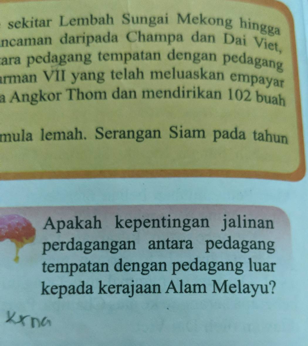 sekitar Lembah Sungai Mekong hingga 
incaman daripada Champa dan Dai Viet, 
tara pedagang tempatan dengan pedagang 
arman VII yang telah meluaskan empayar 
a Angkor Thom dan mendirikan 102 buah 
mula lemah. Serangan Siam pada tahun 
Apakah kepentingan jalinan 
perdagangan antara pedagang 
tempatan dengan pedagang luar 
kepada kerajaan Alam Melayu?