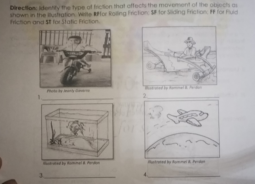 Direction: Identify the type of friction that affects the movement of the objects as 
shown in the illustration. Write RFfor Rolling Friction; SF for Sliding Friction; FF for Fluid 
Friction and ST for Static Friction. 
1._ 
_2 
Illustrated by Rommel B. Illustrated by Rommel 
_3 
4._