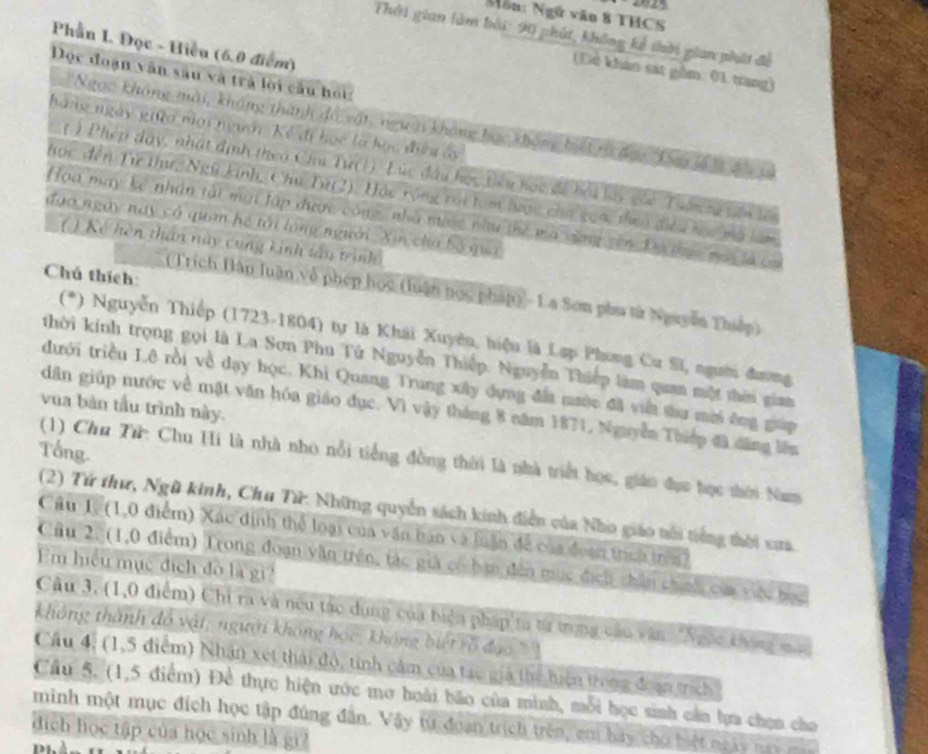 Ngữ văn 8 THCS
Thời gian làm bởi: 90 phút, không kể tời gian phát đề
Phần L. Đọc - Hiều (6.0 điểm)
Dê khảo sát gồm: (1 trang)
Dọc đoạn văn sâu và trả lời cầu hoi
Ngọc không mài, không thành độ       
nà ng ngày vi  g  n i  
( ) P
  
  
'
a 
l i ló ng người
a
nh tâu trình
Chú thích:
(Trích Hàn luận về phép học (luận học pháp) - 1a Sơn phu tử Nguyễn Thiếp
(*) Nguyễn Thiếp (1723-1804) tự là Khái Xuyêu, hiệu là Lạp Phong Cư Sĩ, người đương
thời kính trọng gọi là La Sơn Phu Tử Nguyễn Thiếp. Nguyễn Thiếp làm quan một thời giam
đưới triều Lê rồi về dạy học. Khi Quang Trung xây dựng đất mước đã vit thư mời ông gup
vua bàn tầu trình này.
dân giúp nước về mặt văn hóa giáo đục. Vì vậy tháng 8 năm 1871, Nguyễn Thiếp đã dăng lên
Tổng.
(1) Chu Tử: Chu Hi là nhà nhỏ nổi tiếng đồng thời là nhà triểt học, giáo đục học thời Nam
(2) Tử thư, Ngũ kinh, Chu Tử: Những quyển sách kinh điễn của Nho giáo tổi tiếng thời xua
Câu 1. (1,0 điểm) Xác định thể loại của văn bản và luận đề của đoạn trích
Câu 2, (1,0 điểm) Trong đoạn văn trên, tác giả có bạn đến mụ c đ  
Em hiểu mục địch đô là gi?
Câu 3, (1,0 điểm) Chi ra và nều táo dụng của biện pháp ta tử trong cáu văn 'Ngọc ở
không thành đô vật; người không học, không
Cầu 4, (1,5 điểm) Nhận xét thái độ, tinh cảm của tạc giả thể hiện trong đoạn tr
Cầu 5. (1,5 điểm) Để thực hiện ước mơ hoài bão của minh, mỗi học sinh cần lựa chọn cho
minh một mục đích học tập đúng đân. Vậy từ đoạn trích trên, em hay cho hiệ n
đích học tập của học sinh là gi2