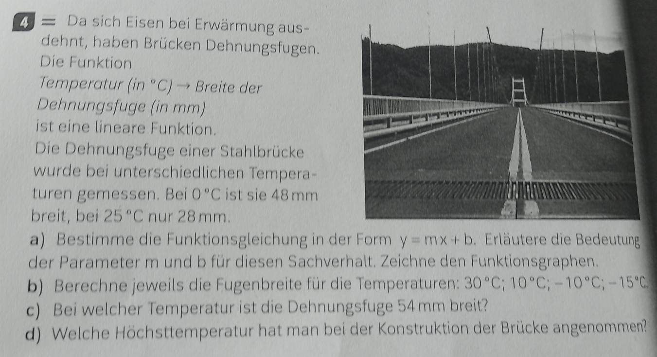 2 = Da sich Eisen bei Erwärmung aus- 
dehnt, haben Brücken Dehnungsfugen. 
Die Funktion 
Temperatur (in°C) → Breite der 
Dehnungsfuge (in mm) 
ist eine lineare Funktion. 
Die Dehnungsfuge einer Stahlbrücke 
wurde bei unterschiedlichen Tempera- 
turen gemessen. Bei 0°C ist sie 48 mm
breit, bei 25°C nur 28 mm. 
a) Bestimme die Funktionsgleichung in der Form y=mx+b. Erläutere die Bedeutung 
der Parameter m und b für diesen Sachverhalt. Zeichne den Funktionsgraphen. 
b) Berechne jeweils die Fugenbreite für die Temperaturen: 30°C; 10°C; -10°C; -15°C. 
c) Bei welcher Temperatur ist die Dehnungsfuge 54mm breit? 
d) Welche Höchsttemperatur hat man bei der Konstruktion der Brücke angenommen?