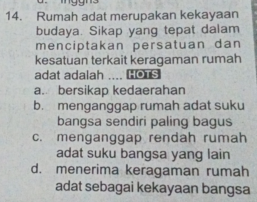 Tnggns
14. Rumah adat merupakan kekayaan
budaya. Sikap yang tepat dalam
menciptakan persatuan dan
kesatuan terkait keragaman rumah
adat adalah .... HOTS
a. bersikap kedaerahan
b. menganggap rumah adat suku
bangsa sendiri paling bagus
c. menganggap rendah rumah
adat suku bangsa yang lain
d. menerima keragaman rumah
adat sebagai kekayaan bangsa