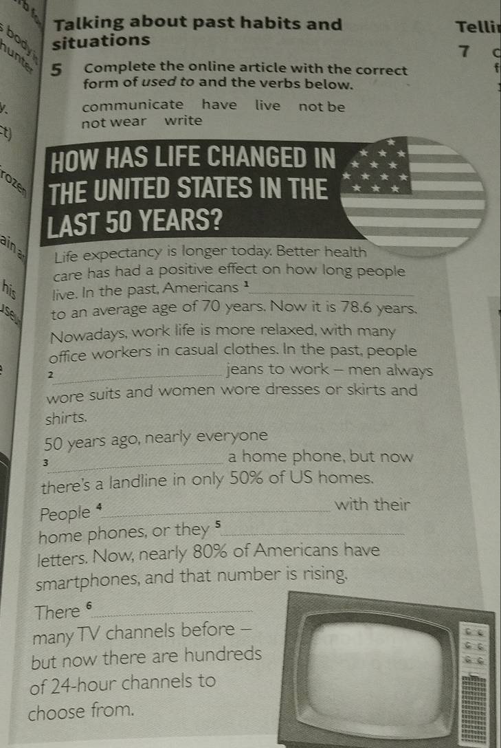 Talking about past habits and Telli 
body 
situations 
7 C 
unte 5 Complete the online article with the correct f 
form of used to and the verbs below. 
communicate have live not be 
not wear write 
t) 
HOW HAS LIFE CHANGED IN 
rozer THE UNITED STATES IN THE 
LAST 50 YEARS? 
ina Life expectancy is longer today. Better health 
care has had a positive effect on how long people 
his live. In the past, Americans ¹_ 
se to an average age of 70 years. Now it is 78.6 years. 
Nowadays, work life is more relaxed, with many 
office workers in casual clothes. In the past, people 
2 
_jeans to work - men always 
wore suits and women wore dresses or skirts and 
shirts.
50 years ago, nearly everyone 
_3 
a home phone, but now 
there's a landline in only 50% of US homes. 
People ⁴_ 
with their 
home phones, or they 5 _ 
letters. Now, nearly 80% of Americans have 
smartphones, and that number is rising. 
There 6 _ 
manyTV channels before -- 
but now there are hundreds 
of 24-hour channels to 
choose from.