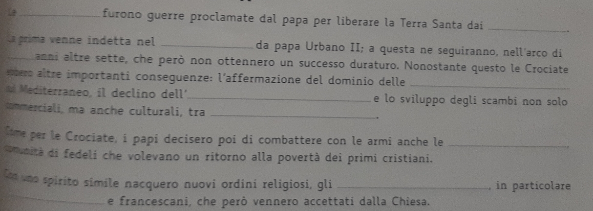 furono guerre proclamate dal papa per liberare la Terra Santa dai_ 
_La príma venne indetta nel _da papa Urbano II; a questa ne seguiranno, nell'arco di 
anni altre sette, che però non ottennero un successo duraturo. Nonostante questo le Crociate 
emero altre importanti conseguenze: l’affermazione del dominio delle_ 
Mediterraneo, il declino dell'_ e lo sviluppo degli scambi non solo 
commerciali, ma anche culturali, tra _. 
Cime per le Crociate, i papi decisero poi di combattere con le armi anche le_ 
comunità di fedeli che volevano un ritorno alla povertà dei primi cristiani. 
_ 
Lo no spirito simile nacquero nuovi ordini religiosi, gli _, in particolare 
e francescani, che però vennero accettati dalla Chiesa.