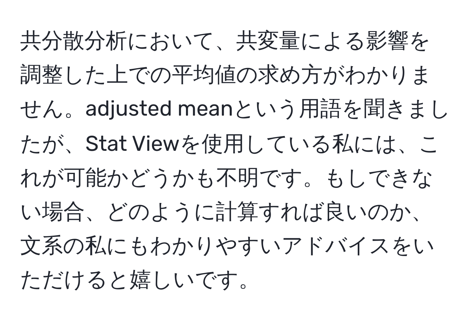 共分散分析において、共変量による影響を調整した上での平均値の求め方がわかりません。adjusted meanという用語を聞きましたが、Stat Viewを使用している私には、これが可能かどうかも不明です。もしできない場合、どのように計算すれば良いのか、文系の私にもわかりやすいアドバイスをいただけると嬉しいです。