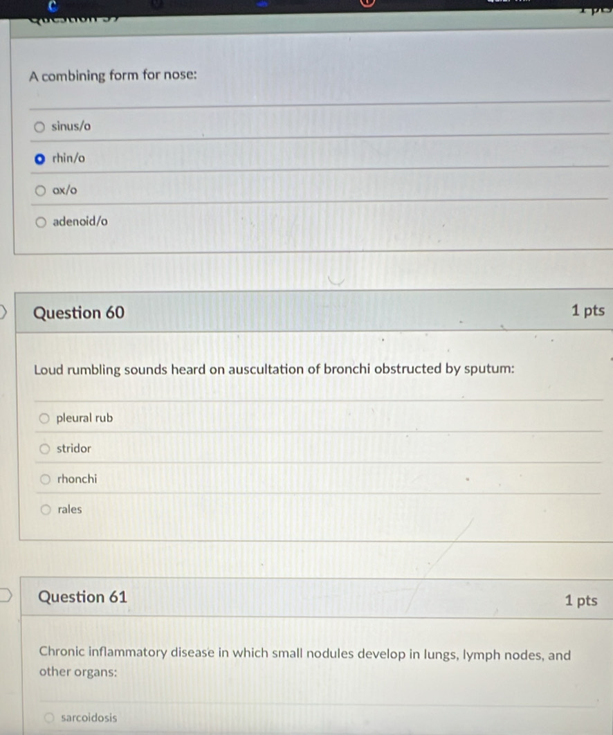 a
A combining form for nose:
sinus/o
rhin/o
ox/o
adenoid/o
Question 60 1 pts
Loud rumbling sounds heard on auscultation of bronchi obstructed by sputum:
pleural rub
stridor
rhonchi
rales
Question 61 1 pts
Chronic inflammatory disease in which small nodules develop in lungs, lymph nodes, and
other organs:
sarcoidosis