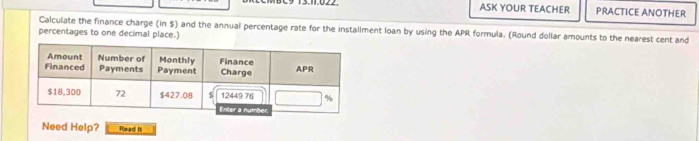 C9 13.11.022. ASK YOUR TEACHER PRACTICE ANOTHER 
Calculate the finance charge (in $) and the annual percentage rate for the installment loan by using the APR formula. (Round dollar amounts to the nearest cent and 
percentages to one decimal place.) 
Need Help? Read It