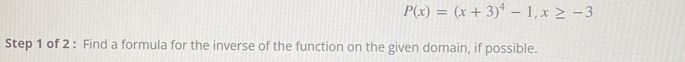 P(x)=(x+3)^4-1, x≥ -3
Step 1 of 2 : Find a formula for the inverse of the function on the given domain, if possible.
