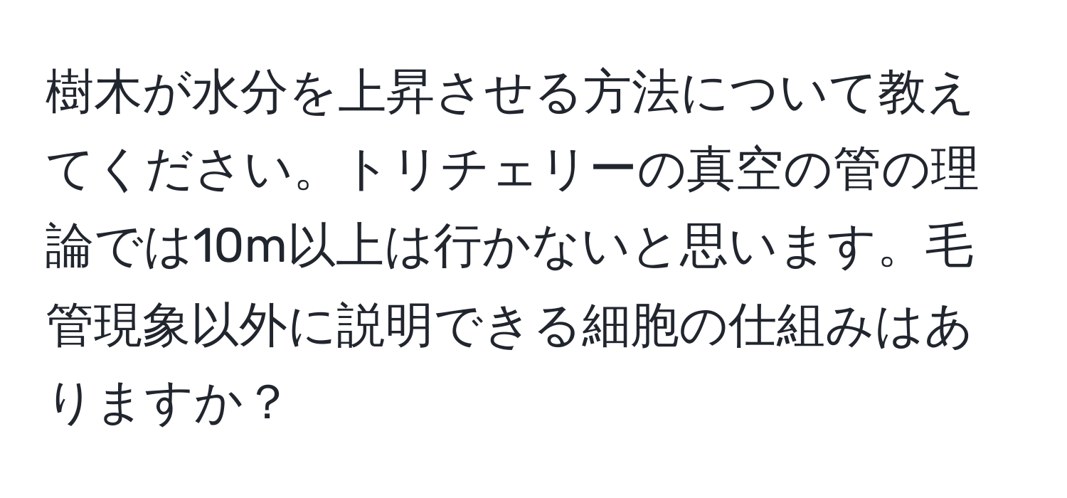 樹木が水分を上昇させる方法について教えてください。トリチェリーの真空の管の理論では10m以上は行かないと思います。毛管現象以外に説明できる細胞の仕組みはありますか？