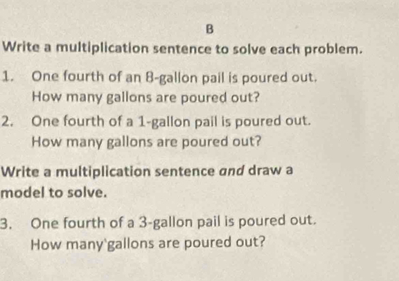 Write a multiplication sentence to solve each problem. 
1. One fourth of an 8-gallon pail is poured out. 
How many gallons are poured out? 
2. One fourth of a 1-gallon pail is poured out. 
How many gallons are poured out? 
Write a multiplication sentence and draw a 
model to solve. 
3. One fourth of a 3-gallon pail is poured out. 
How many' gallons are poured out?