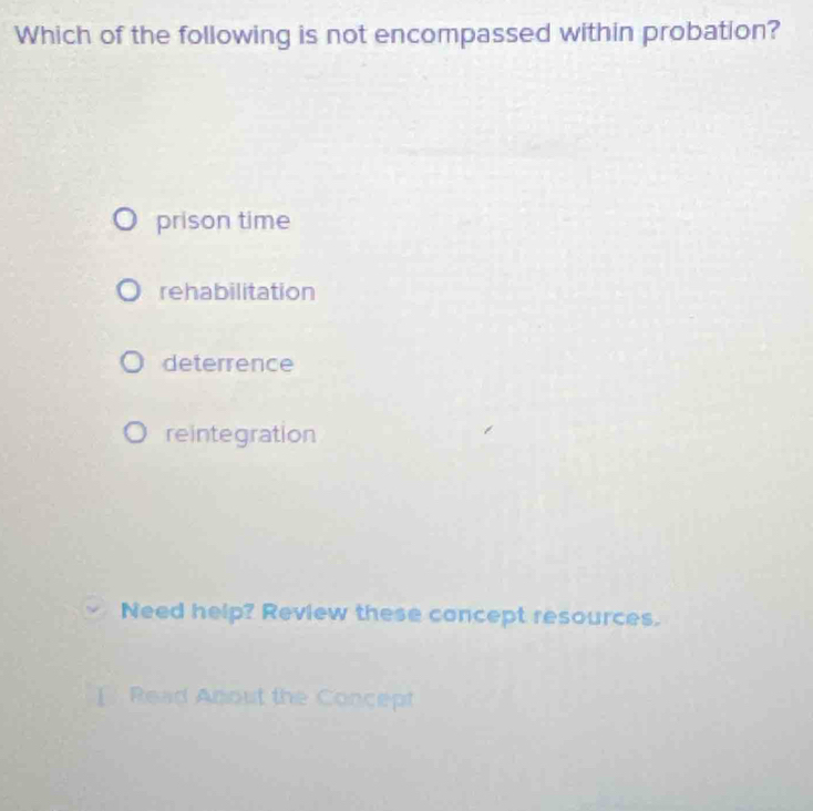 Which of the following is not encompassed within probation?
prison time
rehabilitation
deterrence
reintegration
Need help? Review these concept resources.
] Read Anout the Concept