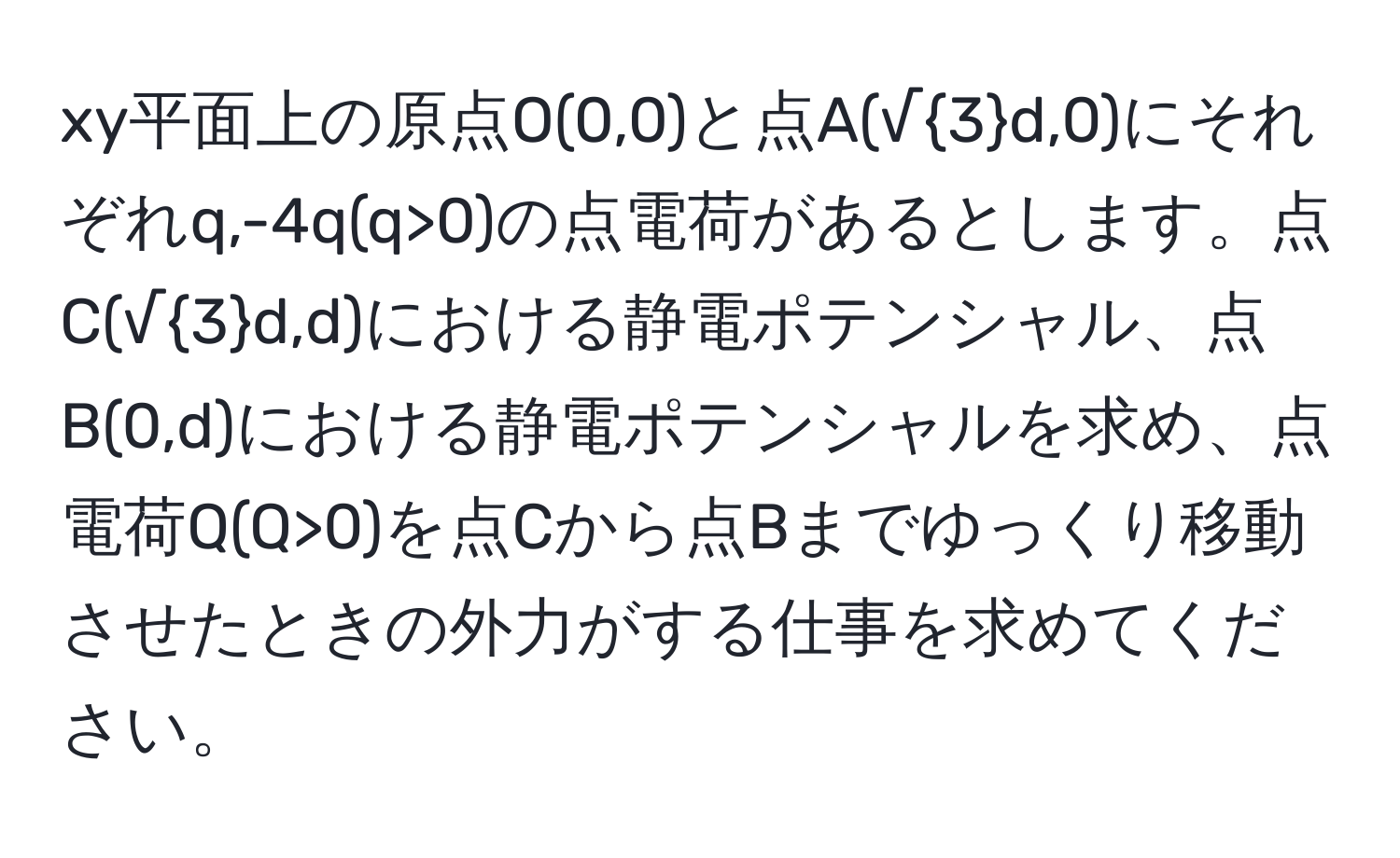 xy平面上の原点O(0,0)と点A(√3d,0)にそれぞれq,-4q(q>0)の点電荷があるとします。点C(√3d,d)における静電ポテンシャル、点B(0,d)における静電ポテンシャルを求め、点電荷Q(Q>0)を点Cから点Bまでゆっくり移動させたときの外力がする仕事を求めてください。