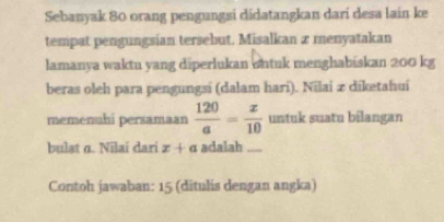 Sebanyak 80 orang pengungsi didatangkan dari desa lain ke 
tempat pengungsian tersebut. Misalkan x menyatakan 
lamanya waktu yang diperlukan ontuk menghabiskan 200 kg
beras oleh para pengungsi (dalam hari). Nilai æ diketahui 
memenuhi persamaan  120/a = x/10  untuk suatu bilangan 
bulat α. Nilaí dari x+a adalah_ 
Contoh jawaban: 15 (ditulis dengan angka)