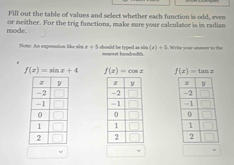 Fill out the table of values and select whether each function is odd, even
or neither. For the trig functions, make sure your calculator is in radian
mode.
Note: An expression like sin x+5 should be typed as sin (x)+5. Write your answer to the
nearest hundredth.
f(x)=sin x+4 f(x)=cos x
f(x)=tan x