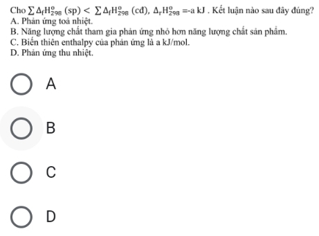 Cho sumlimits △ _fH_(298)^o(sp) . Kết luận nào sau đây đúng?
A. Phản ứng toả nhiệt.
B. Năng lượng chất tham gia phản ứng nhỏ hơn năng lượng chất sản phẩm,
C. Biển thiên enthalpy của phản ứng là a kJ/mol.
D. Phản ứng thu nhiệt.
A
B
C
D