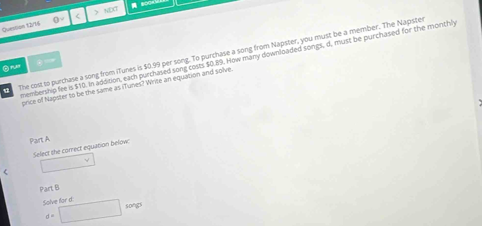 BOOKMA 
Question 12/16 < NEXT 
12 The cost to purchase a song from iTunes is  $0.99 per song. To purchase a song from Napster, you must be a member. The Napster 
membership fee is $10. In addition, each purchased song costs $0.89. How many downloaded songs, d, must be purchased for the monthly 
⊙play 
price of Napster to be the same as iTunes? Write an equation and solve. 
Part A 
Select the correct equation below: 
Part B 
Solve for d : d=□ songs