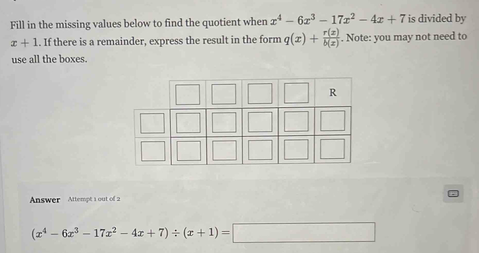 Fill in the missing values below to find the quotient when x^4-6x^3-17x^2-4x+7 is divided by
x+1. If there is a remainder, express the result in the form q(x)+ r(x)/b(x) . Note: you may not need to 
use all the boxes. 
R 
Answer Attempt 1 out of 2
(x^4-6x^3-17x^2-4x+7)/ (x+1)=□