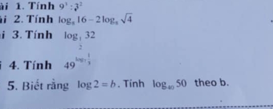 ài 1. Tính 9^3:3^2
i 2. Tính log _816-2log _8sqrt(4)
i 3. Tính log _ 1/2 32
4. Tính 49^(log _7) 1/3 
5. Biết rằng log 2=b. Tính log _4050 theo b.