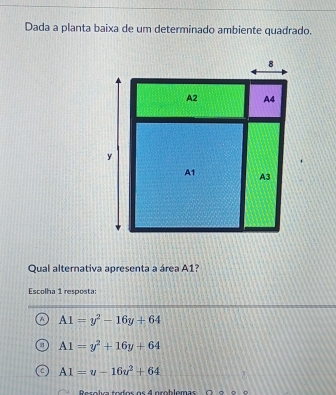 Dada a planta baixa de um determinado ambiente quadrado.
Qual alternativa apresenta a área A1?
Escolha 1 resposta:
A1=y^2-16y+64
A1=y^2+16y+64
A1=u-16u^2+64
Rer o lia to or o r 4 p ro blemas O é