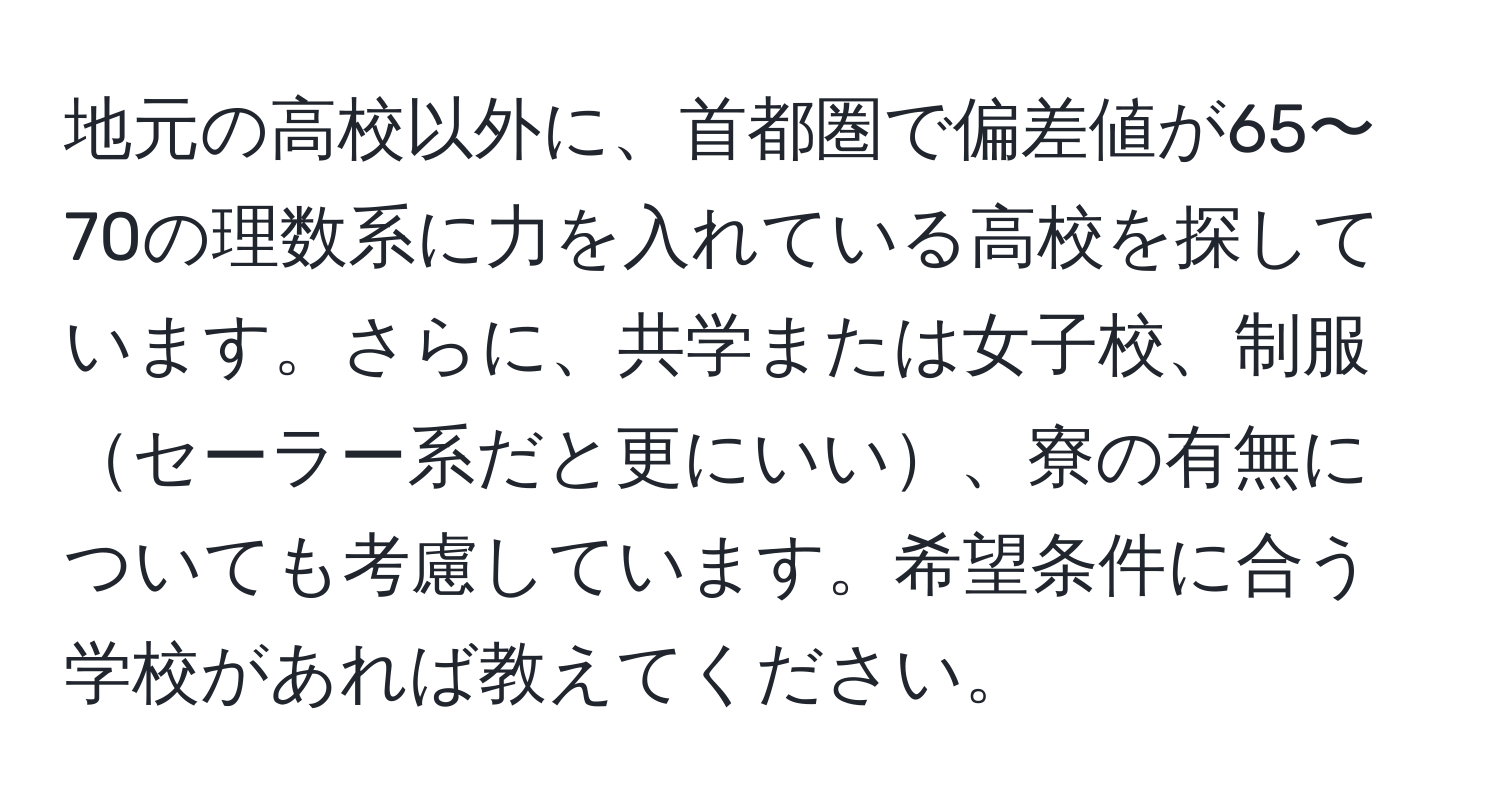 地元の高校以外に、首都圏で偏差値が65〜70の理数系に力を入れている高校を探しています。さらに、共学または女子校、制服セーラー系だと更にいい、寮の有無についても考慮しています。希望条件に合う学校があれば教えてください。