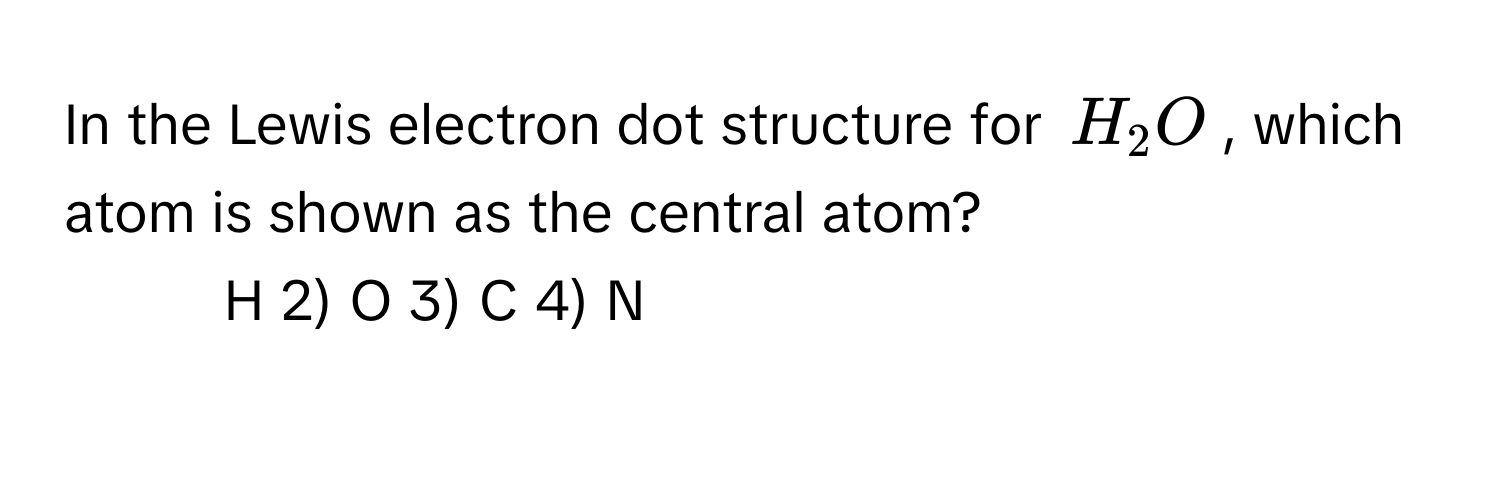 In the Lewis electron dot structure for $H_2O$, which atom is shown as the central atom?

1) H   2) O   3) C   4) N