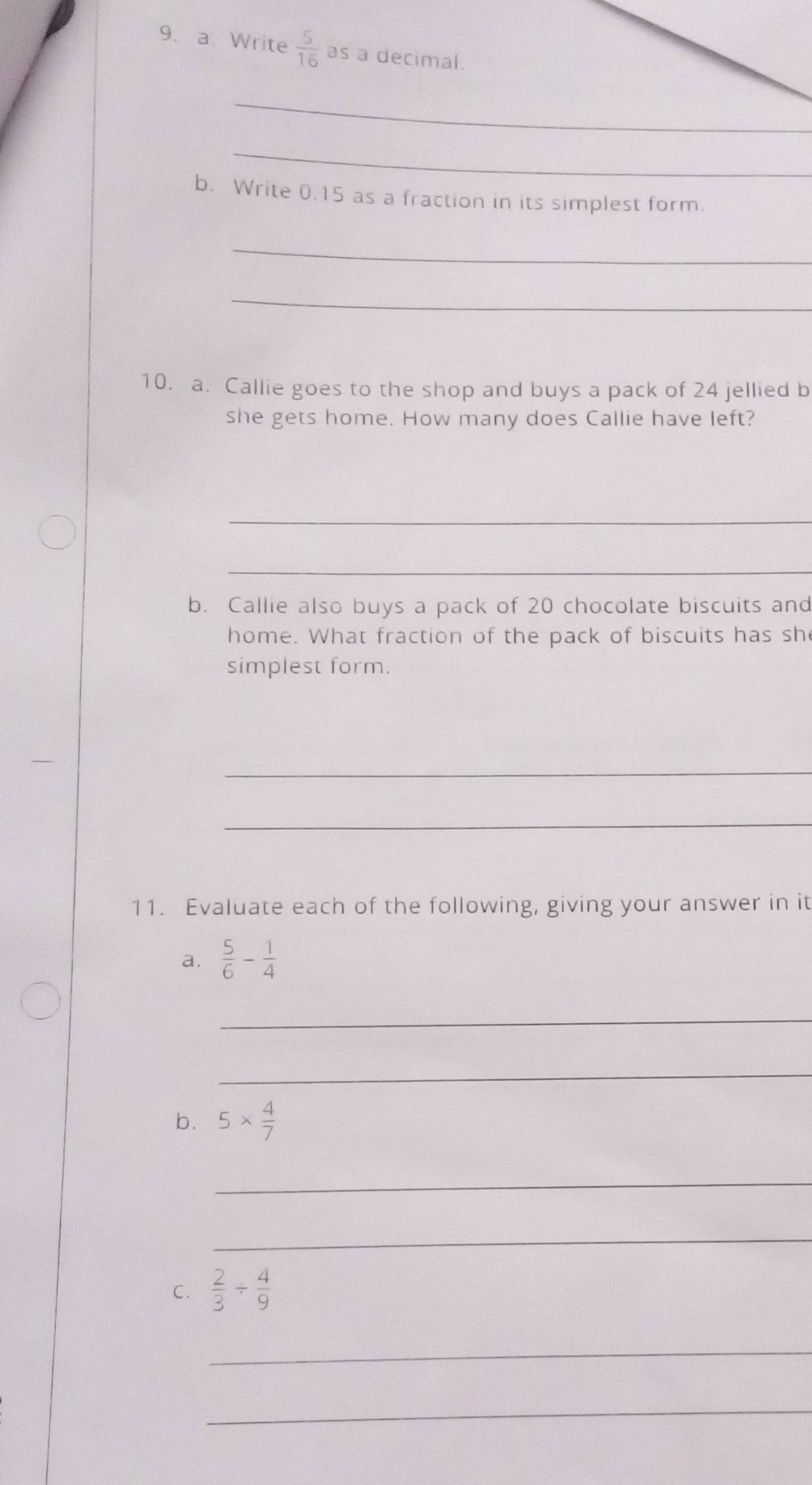 Write  5/16  as a decimal. 
_ 
_ 
b. Write 0.15 as a fraction in its simplest form. 
_ 
_ 
10. a. Callie goes to the shop and buys a pack of 24 jellied b 
she gets home. How many does Callie have left? 
_ 
_ 
b. Callie also buys a pack of 20 chocolate biscuits and 
home. What fraction of the pack of biscuits has sh 
simplest form. 
_ 
_ 
11. Evaluate each of the following, giving your answer in it 
a.  5/6 - 1/4 
_ 
_ 
b. 5*  4/7 
_ 
_ 
C.  2/3 /  4/9 
_ 
_