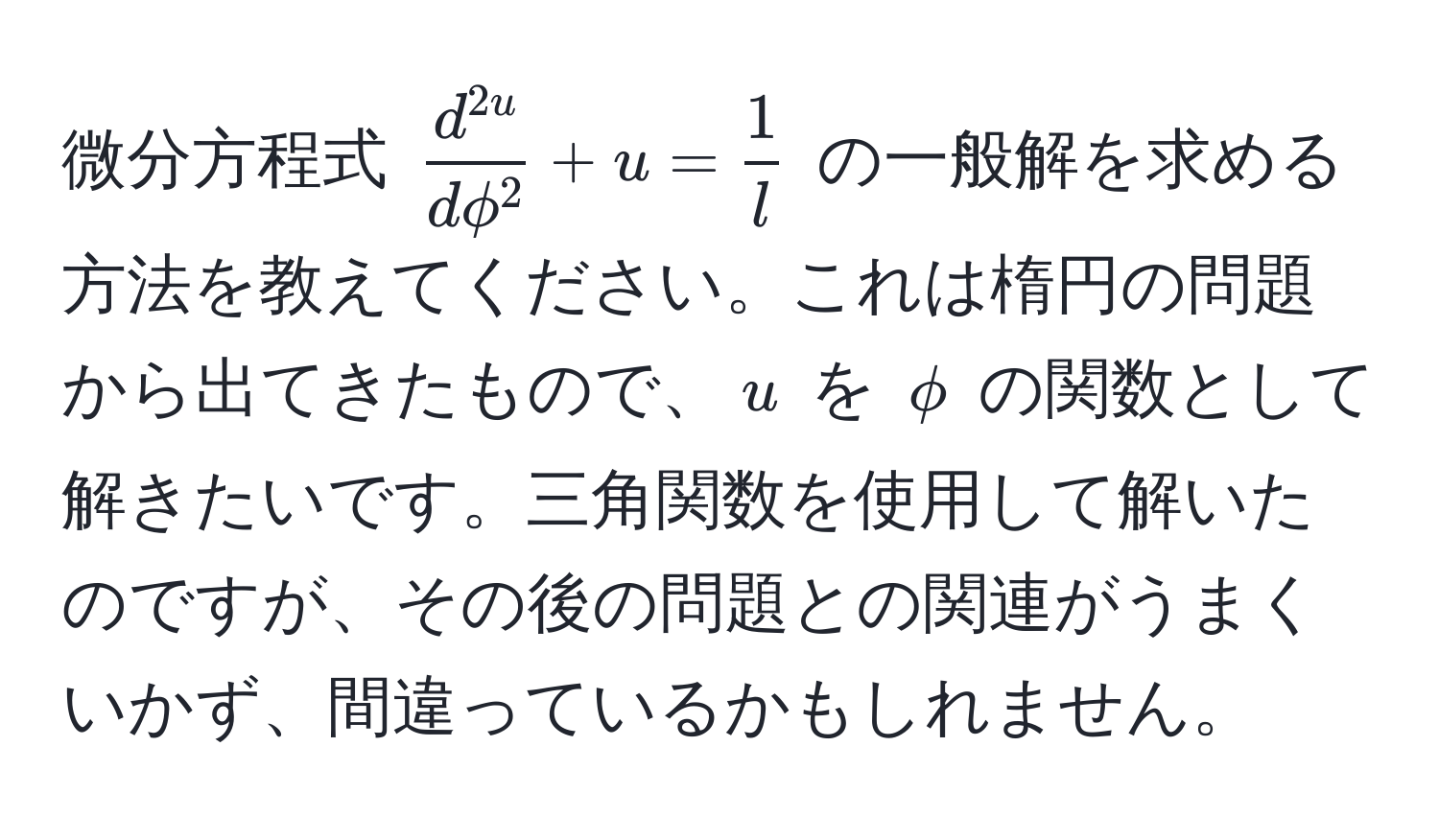 微分方程式 $ fracd^(2u)dphi^2 + u =  1/l  $ の一般解を求める方法を教えてください。これは楕円の問題から出てきたもので、$ u $ を $ phi $ の関数として解きたいです。三角関数を使用して解いたのですが、その後の問題との関連がうまくいかず、間違っているかもしれません。