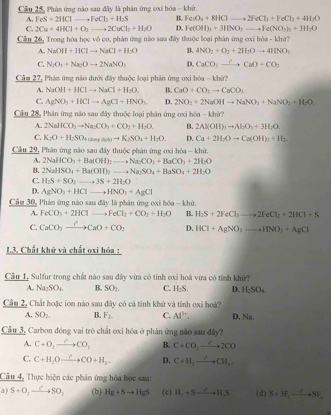 Phản ứng nào sau đây là phản ứng oxi hóa - khử.
A. FeS+2HClto FeCl_2+H_2S B. Fe_3O_4+8HClto 2FeCl_3+FeCl_2+4H_2O
C. 2Cu+4HCl+O_2to 2CuCl_2+H_2O D. Fe(OH)_3+3HNO_3to Fe(NO_3)_3+3H_2O
Câu 26. Trong hóa học vô cơ, phản ứng nào sau đây thuộc loại phản ứng oxi hóa - khử?
A. NaOH+HClto NaCl+H_2O B. 4NO_2+O_2+2H_2Oto 4HNO_3
C. N_2O_5+Na_2Oto 2NaNO_3 D. CaCO_3xrightarrow I^nCaO+CO_2
Câu 27. Phản ứng nào dưới đây thuộc loại phản ứng oxi hóa - khử?
A. NaOH+HClto NaCl+H_2O. B. CaO+CO_2to CaCO_3
C. AgNO_3+HClto AgCl+HNO_3. D. 2NO_2+2NaOHto NaNO_3+NaNO_2+H_2O.
Câu 28. Phản ứng nào sau đây thuộc loại phản ứng oxi hóa - khử?
A. 2NaHCO_3to Na_2CO_3+CO_2+H_2O. B. 2Al(OH)_3to Al_2O_3+3H_2O.
C. K_2O+H_2SO_4(dungdich)to K_2SO_4+H_2O. D. Ca+2H_2Oto Ca(OH)_2+H_2.
Câu 29. Phản ứng nào sau đây thuộc phản ứng oxi hóa - khử.
A. 2NaHCO_3+Ba(OH)_2to Na_2CO_3+BaCO_3+2H_2O
B. 2NaHSO_4+Ba(OH)_2to Na_2SO_4+BaSO_4+2H_2O
C. H_2S+SO_2to 3S+2H_2O
D. AgNO_3+HClto HNO_3+AgCl
Câu 30. Phản ứng nào sau đây là phản ứng oxi hóa - khử.
A. FeCO_3+2HClto FeCl_2+CO_2+H_2O B. H_2S+2FeCl_3to 2FeCl_2+2HCl+S
C. CaCO_3xrightarrow I^0CaO+CO_2 HCl+AgNO_3to HNO_3+AgCl
D.
I.3. Chất khử và chất oxi hóa :
Câu 1. Sulfur trong chất nào sau đây vừa có tính oxi hoá vừa có tính khử?
A. Na_2SO_4. B. SO_2. C. H_2S. D. H_2SO_4.
Câu 2. Chất hoặc ion nào sau đây có cả tính khử và tính oxi hoá?
A. SO_2. B. F_2. C. Al^(3+). D. Na.
Câu 3. Carbon đóng vai trò chất oxi hóa ở phản ứng nào sau đây?
A. C+O_2xrightarrow t°CO_2 B. C+CO_2xrightarrow 1°2CO
C. C+H_2Oxrightarrow t^nCO+H_2. D. C+H_2xrightarrow t^((circ circ))CH_4.
Câu 4. Thực hiện các phản ứng hóa học sau:
a) S+O_2xrightarrow I°SO_2 (b) Hg+Sto HgS (c) H_2+Sto H_2S (d) S+3F_2to SF_6