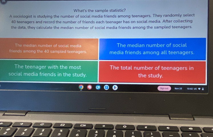 What's the sample statistic? 
A sociologist is studying the number of social media friends among teenagers. They randomly select
40 teenagers and record the number of friends each teenager has on social media. After collecting 
the data, they calculate the median number of social media friends among the sampled teenagers. 
The median number of social media The median number of social 
friends among the 40 sampled teenagers. media friends among all teenagers. 
The teenager with the most The total number of teenagers in 
social media friends in the study. the study. 
Sign out Nov 25 10:02 US 
* 
$ x
3 4 5