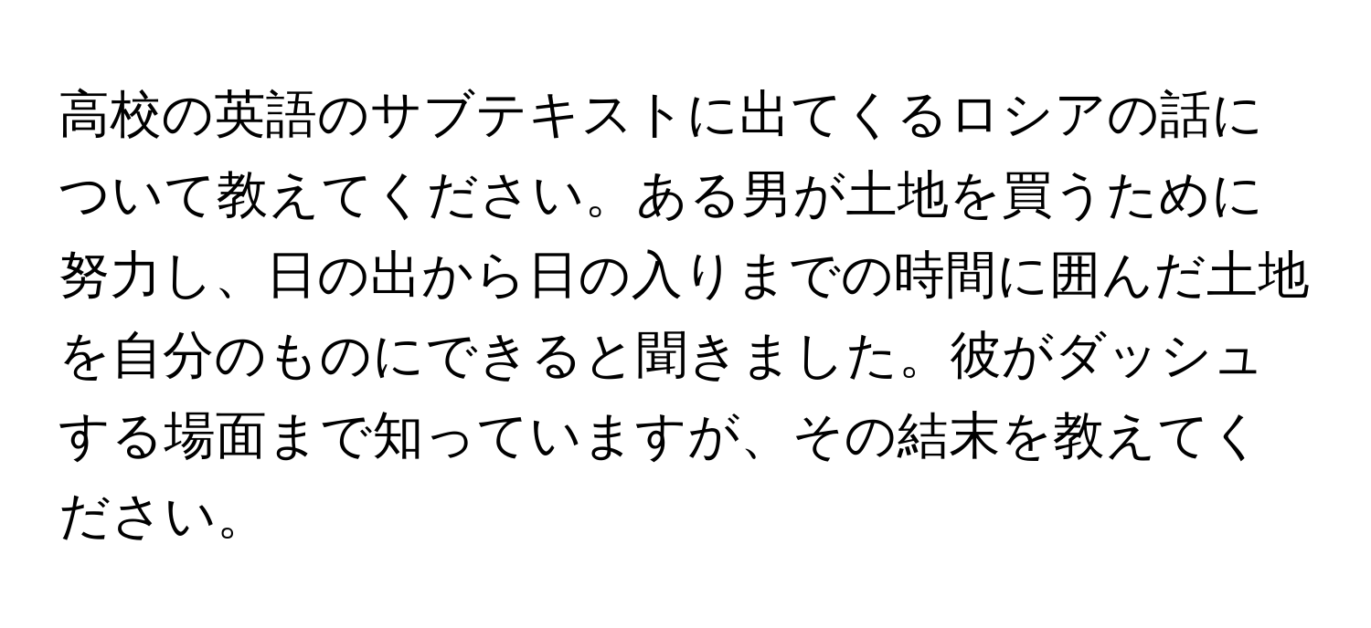 高校の英語のサブテキストに出てくるロシアの話について教えてください。ある男が土地を買うために努力し、日の出から日の入りまでの時間に囲んだ土地を自分のものにできると聞きました。彼がダッシュする場面まで知っていますが、その結末を教えてください。