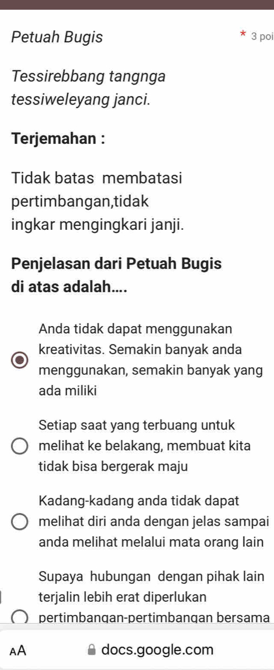 Petuah Bugis 3 poi
Tessirebbang tangnga
tessiweleyang janci.
Terjemahan :
Tidak batas membatasi
pertimbangan,tidak
ingkar mengingkari janji.
Penjelasan dari Petuah Bugis
di atas adalah....
Anda tidak dapat menggunakan
kreativitas. Semakin banyak anda
menggunakan, semakin banyak yang
ada miliki
Setiap saat yang terbuang untuk
melihat ke belakang, membuat kita
tidak bisa bergerak maju
Kadang-kadang anda tidak dapat
melihat diri anda dengan jelas sampai
anda melihat melalui mata orang lain
Supaya hubungan dengan pihak lain
terjalin lebih erat diperlukan
pertimbangan-pertimbanqan bersama
AA docs.google.com