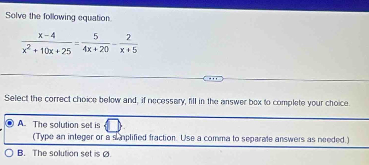 Solve the following equation.
 (x-4)/x^2+10x+25 = 5/4x+20 - 2/x+5 
Select the correct choice below and, if necessary, fill in the answer box to complete your choice.
A. The solution set is
(Type an integer or a s mplified fraction. Use a comma to separate answers as needed.)
B. The solution set is Ø