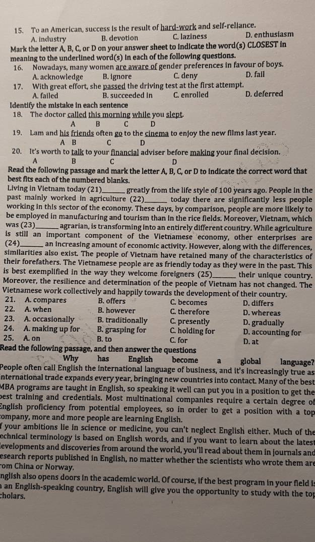 To an American, success is the result of hard-work and self-reliance.
A. industry B. devotion C. laziness D. enthusiasm
Mark the letter A, B, C, or D on your answer sheet to indicate the word(s) CLOSEST in
meaning to the underlined word(s) in each of the following questions.
16. Nowadays, many women are aware of gender preferences in favour of boys.
A. acknowledge B. ignore C. deny D. fail
17. With great effort, she passed the driving test at the first attempt.
A. failed B. succeeded in C. enrolled D. deferred
Identify the mistake in each sentence
18. The doctor called this morning while you slept
A B C D
19. Lam and his friends often go to the cinema to enjoy the new films last year.
A B C D
20. It's worth to talk to your financial adviser before making your final decision.
A B C D
Read the following passage and mark the letter A, B, C, or D to indicate the correct word that
best fits each of the numbered blanks.
Living in Vietnam today (21)_ greatly from the life style of 100 years ago. People in the
past mainly worked in agriculture (22 _today there are significantly less people
working in this sector of the economy. These days, by comparison, people are more likely to
be employed in manufacturing and tourism than in the rice fields. Moreover, Vietnam, which
was (23)_ agrarian, is transforming into an entirely different country. While agriculture
is still an important component of the Vietnamese economy, other enterprises are
(24)_ an increasing amount of economic activity. However, along with the differences,
similarities also exist. The people of Vietnam have retained many of the characteristics of
their forefathers. The Vietnamese people are as friendly today as they were in the past. This
is best exemplified in the way they welcome foreigners (25)_ their unique country.
Moreover, the resilience and determination of the people of Vietnam has not changed. The
Vietnamese work collectively and happily towards the development of their country.
21. A. compares B. offers C. becomes D. differs
22. A. when B. however C. therefore D. whereas
23. A. occasionally B. traditionally C. presently D. gradually
24. A. making up for B. grasping for C. holding for D. accounting for
25. A. on B. to C. for D. at
Read the following passage, and then answer the questions
Why has English become a global language?
People often call English the international language of business, and it's increasingly true as
international trade expands every year, bringing new countries into contact. Many of the best
MBA programs are taught in English, so speaking it well can put you in a position to get the
best training and credentials. Most multinational companies require a certain degree of
English proficiency from potential employees, so in order to get a position with a top
company, more and more people are learning English.
f your ambitions lie in science or medicine, you can't neglect English either. Much of the
echnical terminology is based on English words, and if you want to learn about the latest
developments and discoveries from around the world, you'll read about them in journals and
esearch reports published in English, no matter whether the scientists who wrote them are
rom China or Norway.
nglish also opens doors in the academic world. Of course, if the best program in your field is
an English-speaking country, English will give you the opportunity to study with the top
cholars.