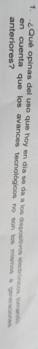 ¿Qué opinas del uso que hoy en día se da a los dispositivos electrónicos, tomando 
en cuenta que los avances tecnológicos no son los mismos a generaciones 
anteriores?